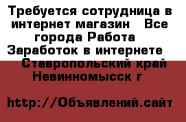 Требуется сотрудница в интернет-магазин - Все города Работа » Заработок в интернете   . Ставропольский край,Невинномысск г.